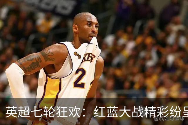 英超七轮狂欢：红蓝大战精彩纷呈，切尔西攀升第四！